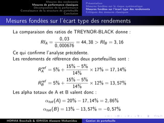 Mesures des rendements
Mesures de performance classiques
Décomposition de la performance
Connaissance de la structure de portefeuille
Conclusion
Présentation
Mesures fondées sur le risque systématique
Mesures fondées sur l'écart type des rendements
Critiques des mesures classiques
Mesures fondées sur l'écart type des rendements
La comparaison des ratios de TREYNOR-BLACK donne :
RIA =
0, 03
0, 000676
= 44, 38  RIB = 3, 16
Ce qui conrme l'analyse précédente.
Les rendements de référence des deux portefeuilles sont :
Rref
A = 5% +
15% − 5%
14%
× 17% = 17, 14%
Rref
B = 5% +
15% − 5%
14%
× 12% = 13, 57%
Les alpha totaux de A et B valent donc :
αtot(A) = 20% − 17, 14% = 2, 86%
αtot(B) = 13% − 13, 57% = −0, 57%
HORMA Bouchaib  IDRISSA Alassane Mohamidou Gestion de portefeuille
 