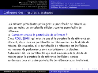 Mesures des rendements
Mesures de performance classiques
Décomposition de la performance
Connaissance de la structure de portefeuille
Conclusion
Présentation
Mesures fondées sur le risque systématique
Mesures fondées sur l'écart type des rendements
Critiques des mesures classiques
Critiques des mesures classiques
Les mesures précédentes privilégient le portefeuille de marché ou
tout au moins un portefeuille ecient comme portefeuille de
référence.
⇒ Comment choisir le portefeuille de référence?
C'est ROLL [1978] qui montre que si le portefeuille de référence est
ecient, alors tous les portefeuilles se retrouveront sur la droite de
marché. En revanche, si le portefeuille de référence est inecient,
les mesures de performance sont complètement arbitraires.
Autrement dit, les portefeuilles qui sont au-dessus de la droite de
marché pour le portefeuille de référence inecient, seront
au-dessous pour un autre portefeuille de référence aussi inecient.
HORMA Bouchaib  IDRISSA Alassane Mohamidou Gestion de portefeuille
 