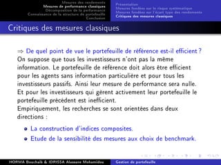 Mesures des rendements
Mesures de performance classiques
Décomposition de la performance
Connaissance de la structure de portefeuille
Conclusion
Présentation
Mesures fondées sur le risque systématique
Mesures fondées sur l'écart type des rendements
Critiques des mesures classiques
Critiques des mesures classiques
⇒ De quel point de vue le portefeuille de référence est-il ecient?
On suppose que tous les investisseurs n'ont pas la même
information. Le portefeuille de référence doit alors être ecient
pour les agents sans information particulière et pour tous les
investisseurs passifs. Ainsi leur mesure de performance sera nulle.
Et pour les investisseurs qui gèrent activement leur portefeuille le
portefeuille précédent est inecient.
Empiriquement, les recherches se sont orientées dans deux
directions :
La construction d'indices composites.
Etude de la sensibilité des mesures aux choix de benchmark.
HORMA Bouchaib  IDRISSA Alassane Mohamidou Gestion de portefeuille
 