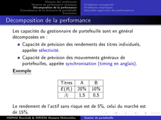 Mesures des rendements
Mesures de performance classiques
Décomposition de la performance
Connaissance de la structure de portefeuille
Conclusion
Problèmes conceptuels
Problèmes empiriques
Nouvelles approches des performances
Décomposition de la performance
Les capacités du gestionnaire de portefeuille sont en général
décomposées en :
Capacité de prévision des rendements des titres individuels,
appelée sélectivité.
Capacité de prévision des mouvements généraux de
portefeuilles, appelée synchronisation (timing en anglais).
Exemple
Titres A B
E(Ri) 20% 10%
βi 1,5 0,5
Le rendement de l'actif sans risque est de 5%, celui du marché est
de 15%.
HORMA Bouchaib  IDRISSA Alassane Mohamidou Gestion de portefeuille
 