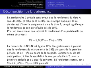 Mesures des rendements
Mesures de performance classiques
Décomposition de la performance
Connaissance de la structure de portefeuille
Conclusion
Problèmes conceptuels
Problèmes empiriques
Nouvelles approches des performances
Décomposition de la performance
Le gestionnaire 1 prévoit sans erreur que le rendement du titre A
sera de 30%, et celui de B de 8%. La stratégie optimale de ce
dernier est d'investir uniquement dans le titre A, ce qui signie que
le rendement de son portefeuille est de 30%.
Pour un investisseur non informé le rendement d'un portefeuille du
même bêta vaut :
5% + 1, 5(15% − 5%) = 20%
La mesure de JENSEN est égal à 10%. Un gestionnaire 2 prévoit
que le rendement du marché sera de 19% au cours de la première
période, et de −5% au cours de la seconde. Compte tenu de ses
anticipations, il xe la sensibilité de son portefeuille à 2 pour la
première période et à 0 pour la suivante. Le rendement obtenu est :
5% + 2(19% − 5%) = 33% puis 5%
HORMA Bouchaib  IDRISSA Alassane Mohamidou Gestion de portefeuille
 