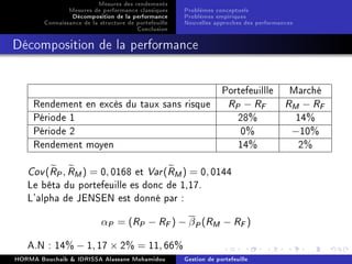 Mesures des rendements
Mesures de performance classiques
Décomposition de la performance
Connaissance de la structure de portefeuille
Conclusion
Problèmes conceptuels
Problèmes empiriques
Nouvelles approches des performances
Décomposition de la performance
Portefeuillle Marché
Rendement en excès du taux sans risque RP − RF RM − RF
Période 1 28% 14%
Période 2 0% −10%
Rendement moyen 14% 2%
Cov(RP, RM) = 0, 0168 et Var(RM) = 0, 0144
Le bêta du portefeuille es donc de 1,17.
L'alpha de JENSEN est donné par :
αP = (RP − RF) − βP(RM − RF)
A.N : 14% − 1, 17 × 2% = 11, 66%
HORMA Bouchaib  IDRISSA Alassane Mohamidou Gestion de portefeuille
 