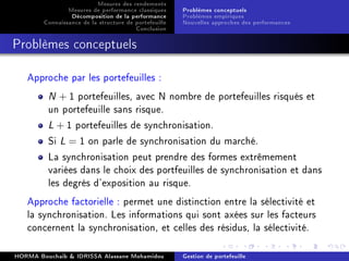 Mesures des rendements
Mesures de performance classiques
Décomposition de la performance
Connaissance de la structure de portefeuille
Conclusion
Problèmes conceptuels
Problèmes empiriques
Nouvelles approches des performances
Problèmes conceptuels
Approche par les portefeuilles :
N + 1 portefeuilles, avec N nombre de portefeuilles risqués et
un portefeuille sans risque.
L + 1 portefeuilles de synchronisation.
Si L = 1 on parle de synchronisation du marché.
La synchronisation peut prendre des formes extrêmement
variées dans le choix des portfeuilles de synchronisation et dans
les degrés d'exposition au risque.
Approche factorielle : permet une distinction entre la sélectivité et
la synchronisation. Les informations qui sont axées sur les facteurs
concernent la synchronisation, et celles des résidus, la sélectivité.
HORMA Bouchaib  IDRISSA Alassane Mohamidou Gestion de portefeuille
 