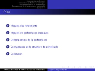 Mesures des rendements
Mesures de performance classiques
Décomposition de la performance
Connaissance de la structure de portefeuille
Conclusion
Plan
1 Mesures des rendements
2 Mesures de performance classiques
3 Décomposition de la performance
4 Connaissance de la structure de portefeuille
5 Conclusion
HORMA Bouchaib & IDRISSA Alassane Mohamidou Gestion de portefeuille
 