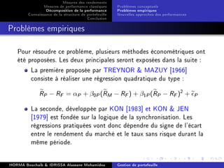 Mesures des rendements
Mesures de performance classiques
Décomposition de la performance
Connaissance de la structure de portefeuille
Conclusion
Problèmes conceptuels
Problèmes empiriques
Nouvelles approches des performances
Problèmes empiriques
Pour résoudre ce problème, plusieurs méthodes économétriques ont
été proposées. Les deux principales seront exposées dans la suite :
La première proposée par TREYNOR  MAZUY [1966]
consiste à réaliser une régression quadratique du type :
RP − RF = αP + β0P(RM − RF) + β1P(RP − RF)2
+ P
La seconde, développée par KON [1983] et KON  JEN
[1979] est fondée sur la logique de la synchronisation. Les
régressions pratiquées vont donc dépendre du signe de l'écart
entre le rendement du marché et le taux sans risque durant la
même période.
HORMA Bouchaib  IDRISSA Alassane Mohamidou Gestion de portefeuille
 