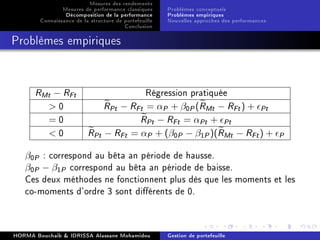 Mesures des rendements
Mesures de performance classiques
Décomposition de la performance
Connaissance de la structure de portefeuille
Conclusion
Problèmes conceptuels
Problèmes empiriques
Nouvelles approches des performances
Problèmes empiriques
RMt − RFt Régression pratiquée
 0 RPt − RFt = αP + β0P(RMt − RFt) + Pt
= 0 RPt − RFt = αPt + Pt
 0 RPt − RFt = αP + (β0P − β1P)(RMt − RFt) + P
β0P : correspond au bêta an période de hausse.
β0P − β1P correspond au bêta an période de baisse.
Ces deux méthodes ne fonctionnent plus dès que les moments et les
co-moments d'ordre 3 sont diérents de 0.
HORMA Bouchaib  IDRISSA Alassane Mohamidou Gestion de portefeuille
 