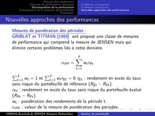 Mesures des rendements
Mesures de performance classiques
Décomposition de la performance
Connaissance de la structure de portefeuille
Conclusion
Problèmes conceptuels
Problèmes empiriques
Nouvelles approches des performances
Nouvelles approches des performances
Mesures de pondération des périodes :
GRIBLAT et TITMAN [1989] ont proposé une classe de mesures
de performance qui comprend la mesure de JENSEN mais qui
élimine certains problèmes liés à cette dernière.
αPP =
T
t=1
wtrPt
T
t=1 wt = 1 et T
t=1 wtrEt = 0 rEt : rendement en excès du taux
sans risque du portefeuille de référence (REt − RFt).
rPt : rendement en excès du taux sans risque du portefeuille évalué
(RPt − RFt).
wt : pondération des rendements de la période t.
αPP : valeur de la mesure de pondération des périodes.
HORMA Bouchaib  IDRISSA Alassane Mohamidou Gestion de portefeuille
 