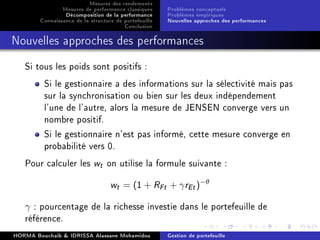 Mesures des rendements
Mesures de performance classiques
Décomposition de la performance
Connaissance de la structure de portefeuille
Conclusion
Problèmes conceptuels
Problèmes empiriques
Nouvelles approches des performances
Nouvelles approches des performances
Si tous les poids sont positifs :
Si le gestionnaire a des informations sur la sélectivité mais pas
sur la synchronisation ou bien sur les deux indépendement
l'une de l'autre, alors la mesure de JENSEN converge vers un
nombre positif.
Si le gestionnaire n'est pas informé, cette mesure converge en
probabilité vers 0.
Pour calculer les wt on utilise la formule suivante :
wt = (1 + RFt + γrEt)−θ
γ : pourcentage de la richesse investie dans le portefeuille de
référence.
HORMA Bouchaib  IDRISSA Alassane Mohamidou Gestion de portefeuille
 