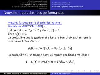 Mesures des rendements
Mesures de performance classiques
Décomposition de la performance
Connaissance de la structure de portefeuille
Conclusion
Problèmes conceptuels
Problèmes empiriques
Nouvelles approches des performances
Nouvelles approches des performances
Mesures fondées sur la théorie des options :
Modèle de MERTON [1981] :
S'il prévoit que RMt  RFt alors γ(t) = 1,
sinon γ(t) = 0.
La probabilité que le gestionnaire fasse le bon choix sachant que le
marché est faible s'écrit :
p1(t) = prob[γ(t) = 0/RMt ≤ RFt]
La probabilté s'il se trompe dans les mêmes conditions est donc :
1 − p1(t) = prob[γ(t) = 1/RMt ≤ RFt]
HORMA Bouchaib  IDRISSA Alassane Mohamidou Gestion de portefeuille
 