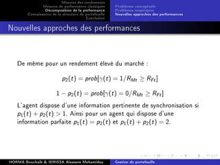 Mesures des rendements
Mesures de performance classiques
Décomposition de la performance
Connaissance de la structure de portefeuille
Conclusion
Problèmes conceptuels
Problèmes empiriques
Nouvelles approches des performances
Nouvelles approches des performances
De même pour un rendement élevé du marché :
p2(t) = prob[γ(t) = 1/RMt ≥ RFt]
1 − p2(t) = prob[γ(t) = 0/RMt ≥ RFt]
L'agent dispose d'une information pertinente de synchronisation si
p1(t) + p2(t)  1. Ainsi pour un agent qui dispose d'une
information parfaite p1(t) = p2(t) et p1(t) + p2(t) = 2.
HORMA Bouchaib  IDRISSA Alassane Mohamidou Gestion de portefeuille
 