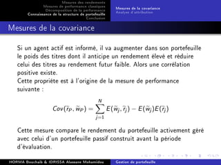 Mesures des rendements
Mesures de performance classiques
Décomposition de la performance
Connaissance de la structure de portefeuille
Conclusion
Mesures de la covariance
Analyse d'attribution
Mesures de la covariance
Si un agent actif est informé, il va augmenter dans son portefeuille
le poids des titres dont il anticipe un rendement élevé et réduire
celui des titres au rendement futur faible. Alors une corrélation
positive existe.
Cette propriéte est à l'origine de la mesure de performance
suivante :
Cov(rP, wP) =
N
j=1
E(wj, rj) − E(wj)E(rj)
Cette mesure compare le rendement du portefeuille activement géré
avec celui d'un portefeuille passif construit avant la période
d'évaluation.
HORMA Bouchaib  IDRISSA Alassane Mohamidou Gestion de portefeuille
 