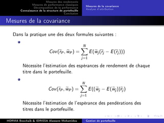 Mesures des rendements
Mesures de performance classiques
Décomposition de la performance
Connaissance de la structure de portefeuille
Conclusion
Mesures de la covariance
Analyse d'attribution
Mesures de la covariance
Dans la pratique une des deux formules suivantes :
Cov(rP, wP) =
N
j=1
E(wj(rj − E(rj)))
Nécessite l'éstimation des espérances de rendement de chaque
titre dans le portefeuille.
Cov(rP, wP) =
N
j=1
E((wj − E(wj))rj)
Nécessite l'éstimation de l'espérance des pendérations des
titres dans le portefeuille.
HORMA Bouchaib  IDRISSA Alassane Mohamidou Gestion de portefeuille
 