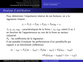 Mesures des rendements
Mesures de performance classiques
Décomposition de la performance
Connaissance de la structure de portefeuille
Conclusion
Mesures de la covariance
Analyse d'attribution
Analyse d'attribution
Pour déterminer l'importance relative de ces facteurs, on a la
régression linéaire :
ri = F1βi + F2si + F3ciI + F4ciNI + i
βi, si, ciI, ciNI : caractéristiques de la rme i. ciI, ciNI valent 0 ou 1
en fonction de l'appartenance ou non de la rme au secteur
industriel.
Fk : les coecients de la régression.
Il est possible d'analyser les performances d'un portefeuille par
rapport à un benchmark (référence).
rP − rref = F1(βP − βref ) + F2(sP − sref ) + F3(cPiI − crefI)
+F4(cPiNI − crefNI) + ( P − ref )
HORMA Bouchaib  IDRISSA Alassane Mohamidou Gestion de portefeuille
 