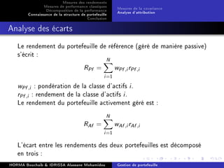 Mesures des rendements
Mesures de performance classiques
Décomposition de la performance
Connaissance de la structure de portefeuille
Conclusion
Mesures de la covariance
Analyse d'attribution
Analyse des écarts
Le rendement du portefeuille de référence (géré de manière passive)
s'écrit :
RPf =
N
i=1
wPf ,irPf ,i
wPf ,i : pondération de la classe d'actifs i.
rPf ,i : rendement de la classe d'actifs i.
Le rendement du portefeuille activement géré est :
RAf =
N
i=1
wAf ,irAf ,i
L'écart entre les rendements des deux portefeuilles est décomposé
en trois :
HORMA Bouchaib  IDRISSA Alassane Mohamidou Gestion de portefeuille
 