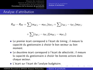 Mesures des rendements
Mesures de performance classiques
Décomposition de la performance
Connaissance de la structure de portefeuille
Conclusion
Mesures de la covariance
Analyse d'attribution
Analyse d'attribution
RAf − RPf = (wAf ,i − wPf ,i)rPf ,i + (rAf ,i − rPf ,i)wPf ,i
+ (rAf ,i − rPf ,i)(wAf ,i − wPf ,i)
Le premier écart correspond à l'écart de timing; il mesure la
capacité du gestionnaire à choisir le bon secteur au bon
moment.
Le deuxième écart correspond à l'écart de sélectivité; il mesure
la capacité du gestionnaire à choisir les bonnes actions dans
chaque secteur.
L'écart sur l'écart de l'analyse budgétaire.
HORMA Bouchaib  IDRISSA Alassane Mohamidou Gestion de portefeuille
 