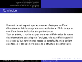 Mesures des rendements
Mesures de performance classiques
Décomposition de la performance
Connaissance de la structure de portefeuille
Conclusion
Conclusion
Il ressort de cet exposé, que les mesures classiques sourent
d'importantes faiblesses qui ont été améliorées au l du temps en
vue d'une bonne évaluation des performances.
Tout de même, la tache est plus ou moins dicile selon la nature
des informations dont dispose l'analyste, elle est dicile quand il
n'a accés qu'aux rendements passés tu portefeuille, mais devient
plus facile s'il connait l'évolution de la structure du portefeuille.
HORMA Bouchaib  IDRISSA Alassane Mohamidou Gestion de portefeuille
 