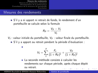 Mesures des rendements
Mesures de performance classiques
Décomposition de la performance
Connaissance de la structure de portefeuille
Conclusion
Mesures des rendements
S'il y a ni apport ni retrait de fonds, le rendement d'un
portefeuille se calcule selon la formule
RP =
VF − VI
VI
VI : valeur initiale du portefeuille, VF : valeur nale du portefeuille.
S'il y a apport ou retrait pendant la période d'évaluation :
•
VI =
T
t
Ft
(1 + RP)t +
VF
(1 + RP)t
• La seconde méthode consiste à calculer les
rendements sur chaque période, après chaque dépôt
ou retrait.
HORMA Bouchaib  IDRISSA Alassane Mohamidou Gestion de portefeuille
 