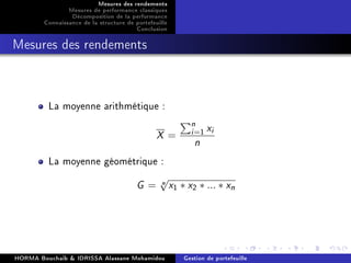 Mesures des rendements
Mesures de performance classiques
Décomposition de la performance
Connaissance de la structure de portefeuille
Conclusion
Mesures des rendements
La moyenne arithmétique :
X =
n
i=1 xi
n
La moyenne géométrique :
G = n√
x1 ∗ x2 ∗ ... ∗ xn
HORMA Bouchaib  IDRISSA Alassane Mohamidou Gestion de portefeuille
 