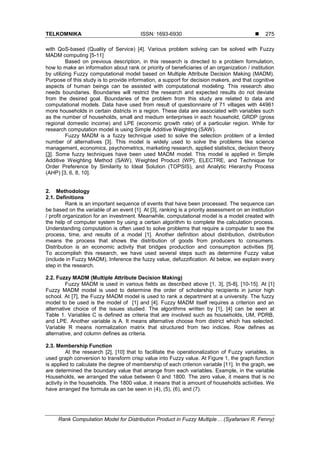 TELKOMNIKA ISSN: 1693-6930 
Rank Computation Model for Distribution Product in Fuzzy Multiple… (Syafariani R. Fenny)
275
with QoS-based (Quality of Service) [4]. Various problem solving can be solved with Fuzzy
MADM computing [5-11]
Based on previous description, in this research is directed to a problem formulation,
how to make an information about rank or priority of beneficiaries of an organization / institution
by utilizing Fuzzy computational model based on Multiple Attribute Decision Making (MADM).
Purpose of this study is to provide information, a support for decision makers, and that cognitive
aspects of human beings can be assisted with computational modeling. This research also
needs boundaries. Boundaries will restrict the research and expected results do not deviate
from the desired goal. Boundaries of the problem from this study are related to data and
computational models. Data have used from result of questionnaire of 71 villages with 44961
more households in certain districts in a region. These data are associated with variables such
as the number of households, small and medium enterprises in each household, GRDP (gross
regional domestic income) and LPE (economic growth rate) of a particular region. While for
research computation model is using Simple Additive Weighting (SAW).
Fuzzy MADM is a fuzzy technique used to solve the selection problem of a limited
number of alternatives [3]. This model is widely used to solve the problems like science
management, economics, psychometrics, marketing research, applied statistics, decision theory
[3]. Some fuzzy techniques have been used MADM model. This model is applied in Simple
Additive Weighting Method (SAW), Weighted Product (WP), ELECTRE, and Technique for
Order Preference by Similarity to Ideal Solution (TOPSIS), and Analytic Hierarchy Process
(AHP) [3, 6, 8, 10].
2. Methodology
2.1. Definitions
Rank is an important sequence of events that have been processed. The sequence can
be based on the variable of an event [1]. At [3], ranking is a priority assessment on an institution
/ profit organization for an investment. Meanwhile, computational model is a model created with
the help of computer system by using a certain algorithm to complete the calculation process.
Understanding computation is often used to solve problems that require a computer to see the
process, time, and results of a model [1]. Another definition about distribution, distribution
means the process that shows the distribution of goods from producers to consumers.
Distribution is an economic activity that bridges production and consumption activities [9].
To accomplish this research, we have used several steps such as determine Fuzzy value
(include in Fuzzy MADM), Inference the fuzzy value, defuzzification. At below, we explain every
step in the research.
2.2. Fuzzy MADM (Multiple Attribute Decision Making)
Fuzzy MADM is used in various fields as described above [1, 3], [5-8], [10-15]. At [1]
Fuzzy MADM model is used to determine the order of scholarship recipients in junior high
school. At [7], the Fuzzy MADM model is used to rank a department at a university. The fuzzy
model to be used is the model of [1] and [4]. Fuzzy MADM itself requires a criterion and an
alternative choice of the issues studied. The algorithms written by [1], [4] can be seen at
Table 1. Variables C is defined as criteria that are involved such as households, UM, PDRB,
and LPE. Another variable is A. It means alternative choose from district which has selected.
Variable R means normalization matrix that structured from two indices. Row defines as
alternative, and column defines as criteria.
2.3. Membership Function
At the research [2], [10] that to facilitate the operationalization of Fuzzy variables, is
used graph conversion to transform crisp value into Fuzzy value. At Figure 1, the graph function
is applied to calculate the degree of membership of each criterion variable [11]. In the graph, we
are determined the boundary value that arrange from each variables. Example, in the variable
Households, we arranged the value between 0 and 1800. The zero value, it means that is no
activity in the households. The 1800 value, it means that is amount of households activities. We
have arranged the formula as can be seen in (4), (5), (6), and (7).
 
