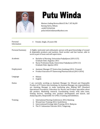 Personal
Information
 Female, Single, 25 years Old
Personal Summary A Highly motivated and enthusiastic person with good knowledge of wound
& disposable products and markets. Hard worker and fast learner, able to
work as part of team and self supervision.
Academic  Bachelor of Nursing, Universitas Padjadjaran (GPA 3.57)
Graduate Date: Augustus 2011
 Nurse Profession Study, Universitas Padjadjaran (GPA 3.3)
Graduate Date: Agustus 2012
Employment  Assistant Manager PT Sentra Asia Gemilang (2014- Present)
 Product Executive PT Daewoong Pharmaceutical (2013-2014)
Language  Bahasa
 English
Duties I am currently working as Assistant Manager for Wound and Disposable
Product at PT Sentra Asia Gemilang. As Assistant Manager my responsibilities
are Assisting Manager to make marketing plan, Making SOP (Standard
Operational Procedure), Education for Nurses and Product specialists about
the product, Marketing research, Coordinating closely with sales team,
Visiting doctors, Assisting new product development and launch, and
Analyzing sales, Responsible for LPSE, E-Catalog and Exhibition.
Training 1. International Nursing Conferences 2012, Bandung
2. Wound Care Training 2013, South Korea
3. Interventional Urology Sales Training 2014, Malaysia
4. The 5th Indonesian Vascular 2014, Tangerang
Mutiara Gading Riviera Blok E5 No 7. RT 06/09
Karang Satria, Bekasi.
+6285722569344
putucintiawindansari@yahoo.com
 