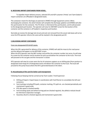 B. RECEIVING IMPORT CONTAINERS FROM VESSEL.
To expedite import delivery process, selected CFS and ACP customer (‘Hindu’ and ‘Saint Gobain’)
import containers are offloaded in designated stacks.
The containers meant for discharge are planned in SPARCS through Equipment control. When
discharging the container, the wharf checker will complete the discharge updation and SPARCS will allot
the yard location for the container. The ITV driver is informed of the yard location, and he will proceed
to the designated yard location. The operator will view his VMT/RDT screen for the location of the
container and the container is off loaded in respective yard location.
Normally we receive the damage lock struck and Lock not removed from the vessel side boxes will arrive
once the RTG operator informs the same will be stacked in the designated yard 2F.
C.DELIVERING IMPORT CONTAINERS
From non-designated CFS & ACP stacks:
When the EIR is generated for delivery of the container, SPARCS will add the move to the road queue
and the delivery will appear on the RDT/VMT screen.
When the RTG operator sees the BAT number and verifies the container number vice versa, he will view
his screen for the container and its location for pick up and deliver the container to the truck. The truck
will proceed to the out gate and the transaction is closed.
RTG operator will view his screen were the list of containers appears as an shifting plan (from position to
designated stack heap) for all designated stacks and deliver the container to the truck. The truck will
proceed to the pump house where the EIR is generated based on the token.
D. Housekeeping of the yard for better yard management
Following House Keeping shall be carried out by Team Leader / Yard Supervisor:
• Shifting of Export / Import boxes in coordination with Yard Planner to consolidate the left over
containers.
• Yard markings including RTG path, container marking, ITV path etc. are checked periodically and
maintained in good order.
• RTG idle speed is checked weekly.
• Yard including stacks and wheel turning pad are checked regularly. Any defects noticed should
be informed to Operation manager.
• Hazardous Bund is checked regularly and maintained in good order.
 