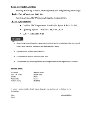 Extra Curricular Activities
Reading, Listening to music, Working computers and gathering knowledge.
Traits: Extra Curricular Activities
Positive Attitude, Hard Working , Sincerity, Responsibility.
Extra Qualification:
• Certified PLC Programmer from Profile Sytem & Tech Pvt.Ltd,.
• Operating System - Windows XP, Vita,7,8,10.
• C, C++ certified by NIIT
• Outstanding leadership abilities, able to communicate and direct all phases of project-based
efforts while managing, motivating and leading project teams.
• Comprehensive problem solving abilities.
• Excellent verbal, written communication skills.
• Ability to deal with people diplomatically, willingness to learn and a good team facilitator
Personal Details:
Full Name : ARVIND BABU
Date of Birth : 30-08-1992
Gender : Male
Nationality : Indian
Father’s Name : M.BABU
I hereby declare that the details stated above are true and correct to the best of my
Knowledge
Date: (ARVIND BABU)
Place:
PROFILE
LE
PROFILE
LE
 