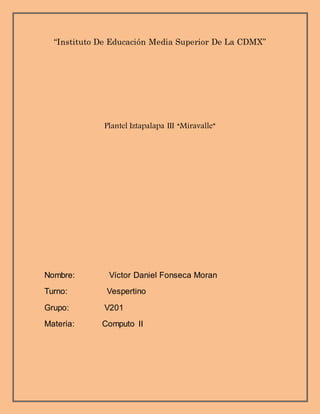 “Instituto De Educación Media Superior De La CDMX”
Plantel Iztapalapa III “Miravalle”
Nombre: Víctor Daniel Fonseca Moran
Turno: Vespertino
Grupo: V201
Materia: Computo II
 