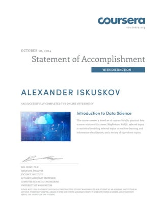 coursera.org
Statement of Accomplishment
WITH DISTINCTION
OCTOBER 10, 2014
ALEXANDER ISKUSKOV
HAS SUCCESSFULLY COMPLETED THE ONLINE OFFERING OF
Introduction to Data Science
This course covered a broad set of topics critical to practical data
science: relational databases, MapReduce, NoSQL, selected topics
in statistical modeling, selected topics in machine learning, and
information visualization, and a variety of algorithmic topics.
BILL HOWE, PH.D
ASSOCIATE DIRECTOR
ESCIENCE INSTITUTE
AFFILIATE ASSISTANT PROFESSOR
COMPUTER SCIENCE & ENGINEERING
UNIVERSITY OF WASHINGTON
PLEASE NOTE: THIS STATEMENT DOES NOT AFFIRM THAT THIS STUDENT WAS ENROLLED AS A STUDENT AT AN ACADEMIC INSTITUTION IN
ANY WAY. IT DOES NOT CONFER A GRADE; IT DOES NOT CONFER ACADEMIC CREDIT; IT DOES NOT CONFER A DEGREE; AND IT DOES NOT
VERIFY THE IDENTITY OF THE STUDENT.
 