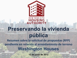 Preservando la vivienda
pública
Resumen sobre la solicitud de propuestas (RFP)
pendiente en relación al arrendamiento de terreno
Washington Houses
12 de junio de 2013
 