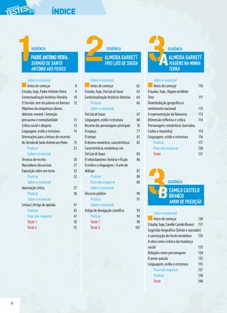 4
ÍNDICE
LEITURA
Saber o essencial
Antesdecomeçar 8
Estudar,hoje,PadreAntónioVieira 9
Contextualizaçãohistórico-literária 10
OSermão:artedapalavranoBarroco 12
Objetivosdaeloquência(docere,
delectare,movere)/Intenção
persuasivaeexemplaridade 13
Críticasocialealegoria 13
Linguagem,estiloeestrutura 14
Orientaçõesparaaleituradeexcertos
doSermãodeSantoAntónioaosPeixes 15
Praticar 23
Saber o essencial
Técnicasdeescrita 30
Marcadoresdiscursivos 31
Exposiçãosobreumtema 32
Praticar 32
Saber o essencial
Apreciaçãocrítica 37
Praticar 38
Saber o essencial
Leitura|Artigodeopinião 41
Praticar 42
Para não esquecer 47
Teste 1 50
Teste 2 55
Saber o essencial
Antesdecomeçar 62
Estudar,hoje,FreiLuísdeSousa 63
Contextualizaçãohistórico-literária 64
Praticar 66
Saber o essencial
FreiLuísdeSousa 67
Linguagem,estiloeestrutura 68
Recortedaspersonagensprincipais 76
Oespaço 77
Otempo 81
Odramaromântico:características 82
Característicasromânticasem
FreiLuísdeSousa 84
Osebastianismo:históriaeficção 86
Oestiloealinguagem/Aartedo
diálogo 87
Praticar 88
Para não esquecer 88
Saber o essencial
Discursopolítico 90
Praticar 91
Saber o essencial
Artigodedivulgaçãocientífica 93
Praticar 94
Teste 1 98
Teste 2 103
Saber o essencial
Antesdecomeçar 110
Estudar, hoje, ViagensnaMinha
Terra 111
Deambulação geográfica e
sentimento nacional 113
A representação da Natureza 113
Dimensão reflexiva e crítica 114
Personagens românticas (narrador,
Carlos e Joaninha) 114
Linguagem, estilo e estrutura 116
Praticar 117
Para não esquecer 120
Teste 121
Saber o essencial
Antesdecomeçar 130
Estudar,hoje,CamiloCasteloBranco 131
Sugestão biográfica (Simão e narrador)
e construção do herói romântico 133
A obra como crónica da mudança
social 133
Relações entre personagens 134
O amor-paixão 135
Linguagem, estilo e estrutura 135
Para não esquecer 137
Praticar 138
Teste 140
SEQUÊNCIA SEQUÊNCIA
PADREANTÓNIOVIEIRA,
SERMÃO DE SANTO
ANTÓNIO AOS PEIXES
ALMEIDA GARRETT
FREI LUÍS DE SOUSA
SEQUÊNCIA
ALMEIDA GARRETT
VIAGENS NA MINHA
TERRA
A
SEQUÊNCIA
CAMILO CASTELO
BRANCO
AMOR DE PREDIÇÃO
B
 