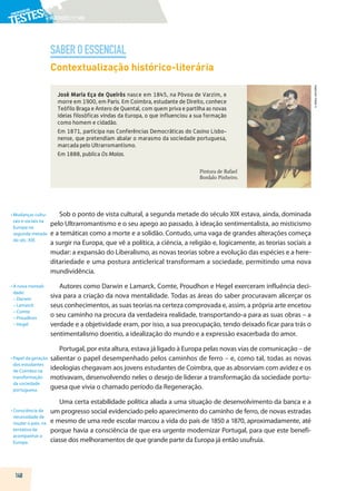 PORTUGUÊS|11.ºANO
SABEROESSENCIAL
148
©
AREAL
EDITORES
Contextualização histórico-literária
José Maria Eça de Queirós nasce em 1845, na Póvoa de Varzim, e
morre em 1900, em Paris. Em Coimbra, estudante de Direito, conhece
Teófilo Braga e Antero de Quental, com quem priva e partilha as novas
ideias filosóficas vindas da Europa, o que influenciou a sua formação
como homem e cidadão.
Em 1871, participa nas Conferências Democráticas do Casino Lisbo-
nense, que pretendiam abalar o marasmo da sociedade portuguesa,
marcada pelo Ultrarromantismo.
Em 1888, publica Os Maias.
Pintura de Rafael
Bordalo Pinheiro.
Sob o ponto de vista cultural, a segunda metade do século XIX estava, ainda, dominada
pelo Ultrarromantismo e o seu apego ao passado, à ideação sentimentalista, ao misticismo
e a temáticas como a morte e a solidão. Contudo, uma vaga de grandes alterações começa
a surgir na Europa, que vê a política, a ciência, a religião e, logicamente, as teorias sociais a
mudar: a expansão do Liberalismo, as novas teorias sobre a evolução das espécies e a here-
ditariedade e uma postura anticlerical transformam a sociedade, permitindo uma nova
mundividência.
Autores como Darwin e Lamarck, Comte, Proudhon e Hegel exerceram influência deci-
siva para a criação da nova mentalidade. Todas as áreas do saber procuravam alicerçar os
seus conhecimentos, as suas teorias na certeza comprovada e, assim, a própria arte encetou
o seu caminho na procura da verdadeira realidade, transportando-a para as suas obras – a
verdade e a objetividade eram, por isso, a sua preocupação, tendo deixado ficar para trás o
sentimentalismo doentio, a idealização do mundo e a expressão exacerbada do amor.
Portugal, por esta altura, estava já ligado à Europa pelas novas vias de comunicação – de
salientar o papel desempenhado pelos caminhos de ferro – e, como tal, todas as novas
ideologias chegavam aos jovens estudantes de Coimbra, que as absorviam com avidez e os
motivavam, desenvolvendo neles o desejo de liderar a transformação da sociedade portu-
guesa que vivia o chamado período da Regeneração.
Uma certa estabilidade política aliada a uma situação de desenvolvimento da banca e a
um progresso social evidenciado pelo aparecimento do caminho de ferro, de novas estradas
e mesmo de uma rede escolar marcou a vida do país de 1850 a 1870, aproximadamente, até
porque havia a consciência de que era urgente modernizar Portugal, para que este benefi-
ciasse dos melhoramentos de que grande parte da Europa já então usufruía.
• 
Mudanças cultu-
rais e sociais na
Europa na
segunda metade
do séc. XIX.
• 
A nova mentali-
dade:
– Darwin
– Lamarck
– Comte
– Proudhon
– Hegel
• 
Papel da geração
dos estudantes
de Coimbra na
transformação
da sociedade
portuguesa.
• 
Consciência da
necessidade de
mudar o país, na
tentativa de
acompanhar a
Europa.
 