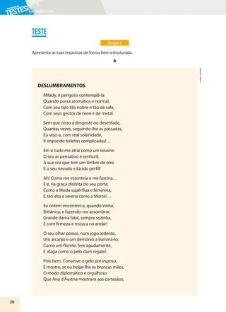 PORTUGUÊS|11.ºANO
TESTE
Grupo I
Apresenta as tuas respostas de forma bem estruturada.
A
DESLUMBRAMENTOS
Milady, é perigoso contemplá-la
Quando passa aromática e normal,
Com seu tipo tão nobre e tão de sala,
Com seus gestos de neve e de metal.
Sem que nisso a desgoste ou desenfade,
Quantas vezes, seguindo-lhe as passadas,
Eu vejo-a, com real solenidade,
Ir impondo toilettes complicadas!…
Em si tudo me atrai como um tesoiro:
O seu ar pensativo e senhoril,
A sua voz que tem um timbre de oiro
E o seu nevado e lúcido perfil!
Ah! Como me estonteia e me fascina…
E é, na graça distinta do seu porte,
Como a Moda supérflua e feminina,
E tão alta e serena como a Morte!…
Eu ontem encontrei-a, quando vinha,
Britânica, e fazendo-me assombrar;
Grande dama fatal, sempre sozinha,
E com firmeza e música no andar!
O seu olhar possui, num jogo ardente,
Um arcanjo e um demónio a iluminá-lo;
Como um florete, fere agudamente,
E afaga como o pelo dum regalo!
Pois bem. Conserve o gelo por esposo,
E mostre, se eu beijar-lhe as brancas mãos,
O modo diplomático e orgulhoso
Que Ana d’Áustria mostrava aos cortesãos.
290
©
AREAL
EDITORES
 