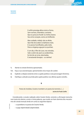 PORTUGUÊS|11.ºANO
CESÁRIOVERDE.CÂNTICOSDOREALISMO,OLIVRODECESÁRIOVERDE
TESTE
E enfim prossiga altiva como a Fama,
Sem sorrisos, dramática, cortante;
Que eu procuro fundir na minha chama
Seu ermo coração, como um brilhante.
Mas cuidado, milady, não se afoite,
Que hão de acabar os bárbaros reais;
E os povos humilhados, pela noite,
Para a vingança aguçam os punhais.
E um dia, ó flor do Luxo, nas estradas,
Sob o cetim do azul e as andorinhas,
Eu hei de ver errar, alucinadas,
E arrastando farrapos – as rainhas!
1. Atente no retrato feminino apresentado.
1.1. Faça a sua caracterização, apresentando cinco traços de caráter.
2. Explicite a relação existente entre o sujeito poético e esta personagem feminina.
3. Clarifique a atitude assumida pelo sujeito poético nas últimas quatro estrofes.
B
Poeta do imediato, Cesário é também um poeta da memória. […]
Jacinto do Prado Coelho
Considerando o estudo realizado sobre Cesário Verde, comente a afirmação transcrita
num texto de oitenta a cento e trinta palavras, que revele um bom domínio dos mecanis-
mos de coesão textual, tendo em conta os seguintes tópicos:
– o quotidiano na poesia de Cesário Verde;
– o jogo objetividade/subjetividade.
291
©
AREAL
EDITORES
 