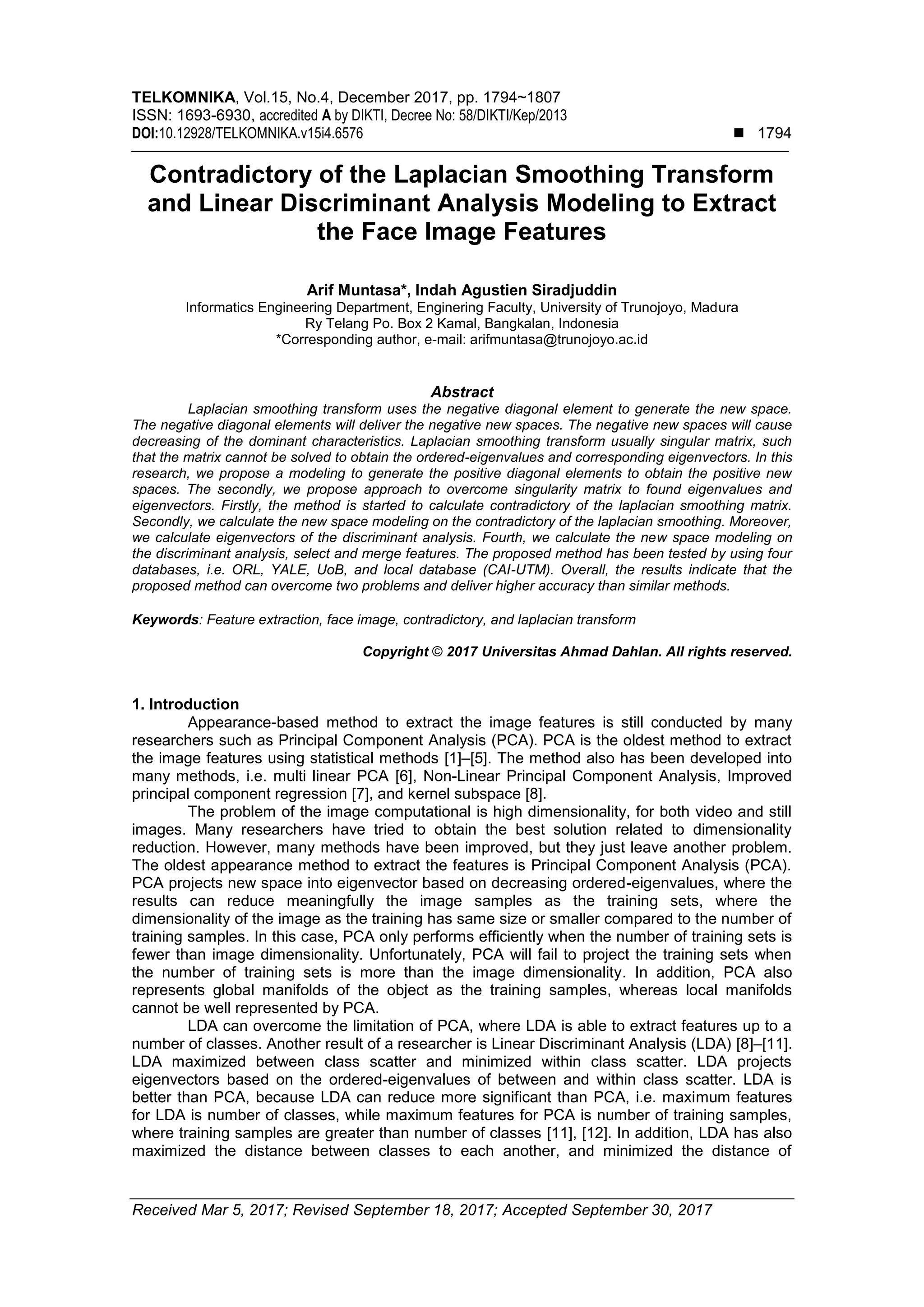 TELKOMNIKA, Vol.15, No.4, December 2017, pp. 1794~1807
ISSN: 1693-6930, accredited A by DIKTI, Decree No: 58/DIKTI/Kep/2013
DOI:10.12928/TELKOMNIKA.v15i4.6576  1794
Received Mar 5, 2017; Revised September 18, 2017; Accepted September 30, 2017
Contradictory of the Laplacian Smoothing Transform
and Linear Discriminant Analysis Modeling to Extract
the Face Image Features
Arif Muntasa*, Indah Agustien Siradjuddin
Informatics Engineering Department, Enginering Faculty, University of Trunojoyo, Madura
Ry Telang Po. Box 2 Kamal, Bangkalan, Indonesia
*Corresponding author, e-mail: arifmuntasa@trunojoyo.ac.id
Abstract
Laplacian smoothing transform uses the negative diagonal element to generate the new space.
The negative diagonal elements will deliver the negative new spaces. The negative new spaces will cause
decreasing of the dominant characteristics. Laplacian smoothing transform usually singular matrix, such
that the matrix cannot be solved to obtain the ordered-eigenvalues and corresponding eigenvectors. In this
research, we propose a modeling to generate the positive diagonal elements to obtain the positive new
spaces. The secondly, we propose approach to overcome singularity matrix to found eigenvalues and
eigenvectors. Firstly, the method is started to calculate contradictory of the laplacian smoothing matrix.
Secondly, we calculate the new space modeling on the contradictory of the laplacian smoothing. Moreover,
we calculate eigenvectors of the discriminant analysis. Fourth, we calculate the new space modeling on
the discriminant analysis, select and merge features. The proposed method has been tested by using four
databases, i.e. ORL, YALE, UoB, and local database (CAI-UTM). Overall, the results indicate that the
proposed method can overcome two problems and deliver higher accuracy than similar methods.
Keywords: Feature extraction, face image, contradictory, and laplacian transform
Copyright © 2017 Universitas Ahmad Dahlan. All rights reserved.
1. Introduction
Appearance-based method to extract the image features is still conducted by many
researchers such as Principal Component Analysis (PCA). PCA is the oldest method to extract
the image features using statistical methods [1]–[5]. The method also has been developed into
many methods, i.e. multi linear PCA [6], Non-Linear Principal Component Analysis, Improved
principal component regression [7], and kernel subspace [8].
The problem of the image computational is high dimensionality, for both video and still
images. Many researchers have tried to obtain the best solution related to dimensionality
reduction. However, many methods have been improved, but they just leave another problem.
The oldest appearance method to extract the features is Principal Component Analysis (PCA).
PCA projects new space into eigenvector based on decreasing ordered-eigenvalues, where the
results can reduce meaningfully the image samples as the training sets, where the
dimensionality of the image as the training has same size or smaller compared to the number of
training samples. In this case, PCA only performs efficiently when the number of training sets is
fewer than image dimensionality. Unfortunately, PCA will fail to project the training sets when
the number of training sets is more than the image dimensionality. In addition, PCA also
represents global manifolds of the object as the training samples, whereas local manifolds
cannot be well represented by PCA.
LDA can overcome the limitation of PCA, where LDA is able to extract features up to a
number of classes. Another result of a researcher is Linear Discriminant Analysis (LDA) [8]–[11].
LDA maximized between class scatter and minimized within class scatter. LDA projects
eigenvectors based on the ordered-eigenvalues of between and within class scatter. LDA is
better than PCA, because LDA can reduce more significant than PCA, i.e. maximum features
for LDA is number of classes, while maximum features for PCA is number of training samples,
where training samples are greater than number of classes [11], [12]. In addition, LDA has also
maximized the distance between classes to each another, and minimized the distance of
 