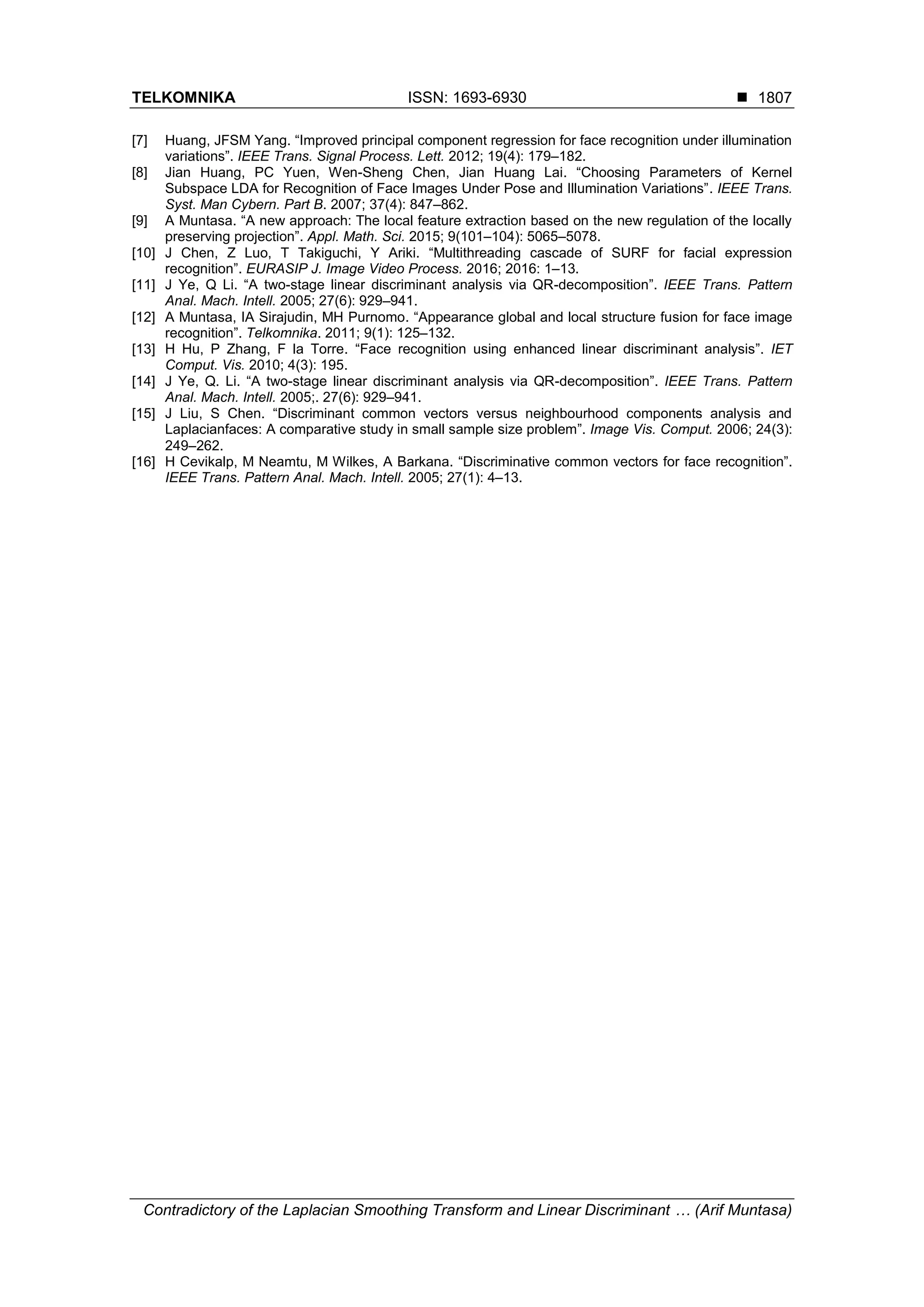 TELKOMNIKA ISSN: 1693-6930 
Contradictory of the Laplacian Smoothing Transform and Linear Discriminant … (Arif Muntasa)
1807
[7] Huang, JFSM Yang. “Improved principal component regression for face recognition under illumination
variations”. IEEE Trans. Signal Process. Lett. 2012; 19(4): 179–182.
[8] Jian Huang, PC Yuen, Wen-Sheng Chen, Jian Huang Lai. “Choosing Parameters of Kernel
Subspace LDA for Recognition of Face Images Under Pose and Illumination Variations”. IEEE Trans.
Syst. Man Cybern. Part B. 2007; 37(4): 847–862.
[9] A Muntasa. “A new approach: The local feature extraction based on the new regulation of the locally
preserving projection”. Appl. Math. Sci. 2015; 9(101–104): 5065–5078.
[10] J Chen, Z Luo, T Takiguchi, Y Ariki. “Multithreading cascade of SURF for facial expression
recognition”. EURASIP J. Image Video Process. 2016; 2016: 1–13.
[11] J Ye, Q Li. “A two-stage linear discriminant analysis via QR-decomposition”. IEEE Trans. Pattern
Anal. Mach. Intell. 2005; 27(6): 929–941.
[12] A Muntasa, IA Sirajudin, MH Purnomo. “Appearance global and local structure fusion for face image
recognition”. Telkomnika. 2011; 9(1): 125–132.
[13] H Hu, P Zhang, F la Torre. “Face recognition using enhanced linear discriminant analysis”. IET
Comput. Vis. 2010; 4(3): 195.
[14] J Ye, Q. Li. “A two-stage linear discriminant analysis via QR-decomposition”. IEEE Trans. Pattern
Anal. Mach. Intell. 2005;. 27(6): 929–941.
[15] J Liu, S Chen. “Discriminant common vectors versus neighbourhood components analysis and
Laplacianfaces: A comparative study in small sample size problem”. Image Vis. Comput. 2006; 24(3):
249–262.
[16] H Cevikalp, M Neamtu, M Wilkes, A Barkana. “Discriminative common vectors for face recognition”.
IEEE Trans. Pattern Anal. Mach. Intell. 2005; 27(1): 4–13.
 