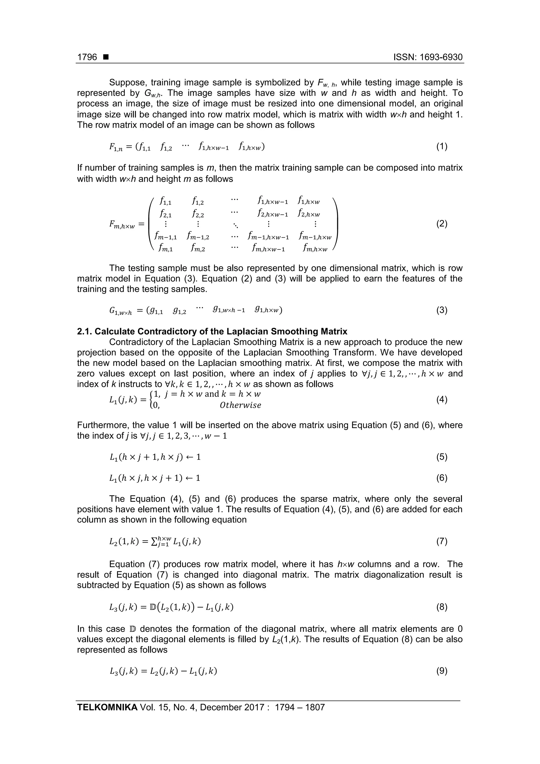  ISSN: 1693-6930
TELKOMNIKA Vol. 15, No. 4, December 2017 : 1794 – 1807
1796
Suppose, training image sample is symbolized by Fw, h, while testing image sample is
represented by Gw,h. The image samples have size with w and h as width and height. To
process an image, the size of image must be resized into one dimensional model, an original
image size will be changed into row matrix model, which is matrix with width wh and height 1.
The row matrix model of an image can be shown as follows
𝐹1,𝑛 = (𝑓1,1 𝑓1,2 ⋯ 𝑓1,ℎ×𝑤−1 𝑓1,ℎ×𝑤) (1)
If number of training samples is m, then the matrix training sample can be composed into matrix
with width wh and height m as follows
𝐹 𝑚,ℎ×𝑤 =
(
𝑓1,1 𝑓1,2 ⋯ 𝑓1,ℎ×𝑤−1 𝑓1,ℎ×𝑤
𝑓2,1 𝑓2,2 ⋯ 𝑓2,ℎ×𝑤−1 𝑓2,ℎ×𝑤
⋮
𝑓 𝑚−1,1
𝑓 𝑚,1
⋮
𝑓 𝑚−1,2
𝑓 𝑚,2
⋱
⋯
⋯
⋮
𝑓 𝑚−1,ℎ×𝑤−1
𝑓 𝑚,ℎ×𝑤−1
⋮
𝑓 𝑚−1,ℎ×𝑤
𝑓 𝑚,ℎ×𝑤 )
(2)
The testing sample must be also represented by one dimensional matrix, which is row
matrix model in Equation (3). Equation (2) and (3) will be applied to earn the features of the
training and the testing samples.
𝐺1,𝑤ℎ = ( 𝑔1,1 𝑔1,2
⋯ 𝑔1,𝑤ℎ −1 𝑔1,ℎ×𝑤) (3)
2.1. Calculate Contradictory of the Laplacian Smoothing Matrix
Contradictory of the Laplacian Smoothing Matrix is a new approach to produce the new
projection based on the opposite of the Laplacian Smoothing Transform. We have developed
the new model based on the Laplacian smoothing matrix. At first, we compose the matrix with
zero values except on last position, where an index of j applies to ∀𝑗, 𝑗 ∈ 1, 2, , ⋯ , ℎ × 𝑤 and
index of k instructs to ∀𝑘, 𝑘 ∈ 1, 2, , ⋯ , ℎ × 𝑤 as shown as follows
𝐿1(𝑗, 𝑘) = {
1, 𝑗 = ℎ × 𝑤 and 𝑘 = ℎ × 𝑤
0, 𝑂𝑡ℎ𝑒𝑟𝑤𝑖𝑠𝑒
(4)
Furthermore, the value 1 will be inserted on the above matrix using Equation (5) and (6), where
the index of j is ∀𝑗, 𝑗 ∈ 1, 2, 3, ⋯ , 𝑤 − 1
𝐿1(ℎ × 𝑗 + 1, ℎ × 𝑗) ← 1 (5)
𝐿1(ℎ × 𝑗, ℎ × 𝑗 + 1) ← 1 (6)
The Equation (4), (5) and (6) produces the sparse matrix, where only the several
positions have element with value 1. The results of Equation (4), (5), and (6) are added for each
column as shown in the following equation
𝐿2(1, 𝑘) = ∑ 𝐿1(𝑗, 𝑘)ℎ×𝑤
𝑗=1 (7)
Equation (7) produces row matrix model, where it has hw columns and a row. The
result of Equation (7) is changed into diagonal matrix. The matrix diagonalization result is
subtracted by Equation (5) as shown as follows
𝐿3(𝑗, 𝑘) = 𝔻(𝐿2(1, 𝑘)) − 𝐿1(𝑗, 𝑘) (8)
In this case 𝔻 denotes the formation of the diagonal matrix, where all matrix elements are 0
values except the diagonal elements is filled by L2(1,k). The results of Equation (8) can be also
represented as follows
𝐿3(𝑗, 𝑘) = 𝐿2(𝑗, 𝑘) − 𝐿1(𝑗, 𝑘) (9)
 