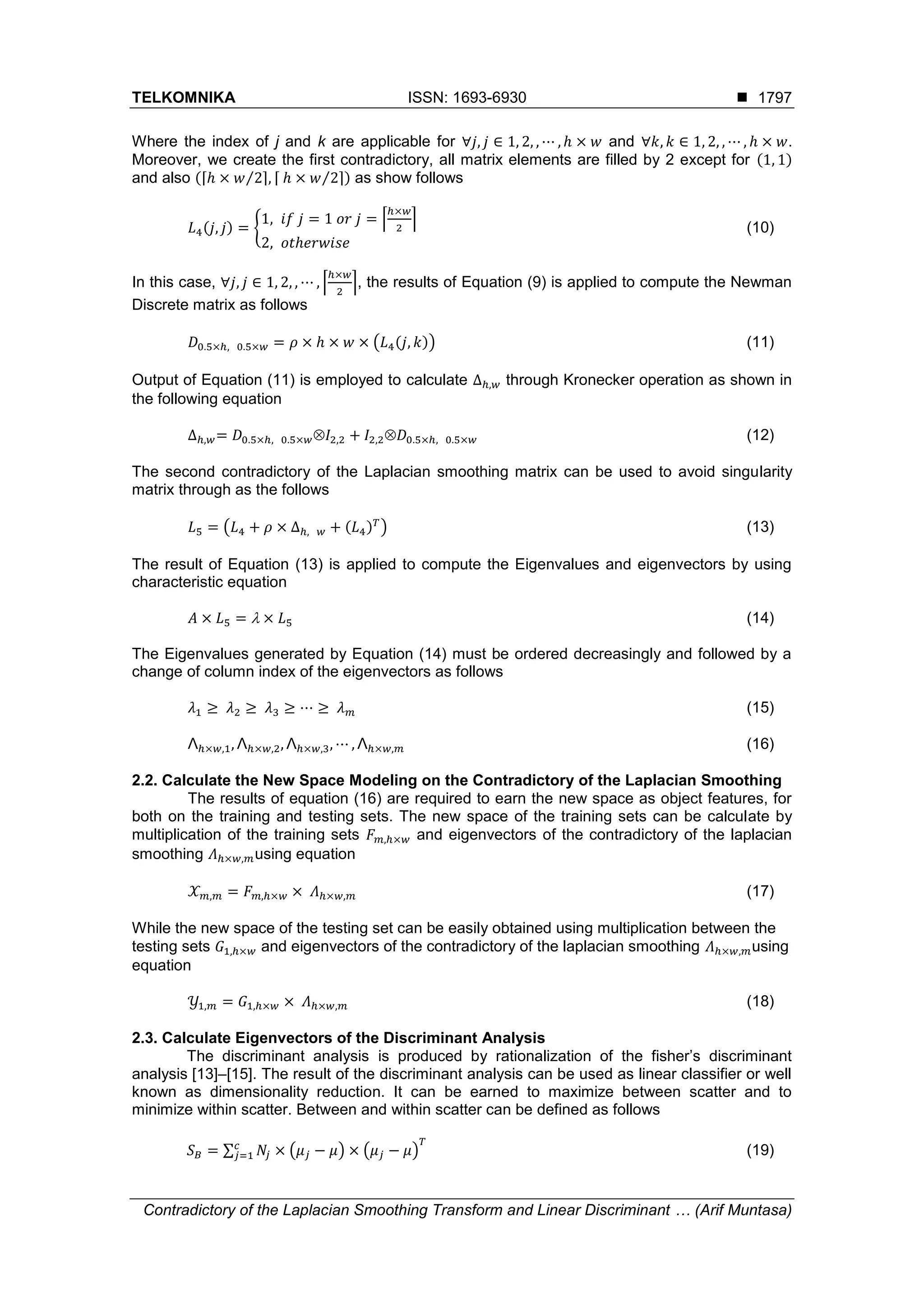 TELKOMNIKA ISSN: 1693-6930 
Contradictory of the Laplacian Smoothing Transform and Linear Discriminant … (Arif Muntasa)
1797
Where the index of j and k are applicable for ∀𝑗, 𝑗 ∈ 1, 2, , ⋯ , ℎ × 𝑤 and ∀𝑘, 𝑘 ∈ 1, 2, , ⋯ , ℎ × 𝑤.
Moreover, we create the first contradictory, all matrix elements are filled by 2 except for (1, 1)
and also (⌈ℎ × 𝑤 2⁄ ⌉, ⌈ ℎ × 𝑤 2⁄ ⌉) as show follows
𝐿4(𝑗, 𝑗) = {
1, 𝑖𝑓 𝑗 = 1 𝑜𝑟 𝑗 = ⌈
ℎ×𝑤
2
⌉
2, 𝑜𝑡ℎ𝑒𝑟𝑤𝑖𝑠𝑒
(10)
In this case, ∀𝑗, 𝑗 ∈ 1, 2, , ⋯ , ⌈
ℎ×𝑤
2
⌉, the results of Equation (9) is applied to compute the Newman
Discrete matrix as follows
𝐷0.5×ℎ, 0.5×𝑤 = 𝜌 × ℎ × 𝑤 × (𝐿4(𝑗, 𝑘)) (11)
Output of Equation (11) is employed to calculate ∆ℎ,𝑤 through Kronecker operation as shown in
the following equation
∆ℎ,𝑤= 𝐷0.5×ℎ, 0.5×𝑤𝐼2,2 + 𝐼2,2𝐷0.5×ℎ, 0.5×𝑤 (12)
The second contradictory of the Laplacian smoothing matrix can be used to avoid singularity
matrix through as the follows
𝐿5 = (𝐿4 + 𝜌 × ∆ℎ, 𝑤 + (𝐿4) 𝑇
) (13)
The result of Equation (13) is applied to compute the Eigenvalues and eigenvectors by using
characteristic equation
𝐴 × 𝐿5 =  × 𝐿5 (14)
The Eigenvalues generated by Equation (14) must be ordered decreasingly and followed by a
change of column index of the eigenvectors as follows
𝜆1 ≥ 𝜆2 ≥ 𝜆3 ≥ ⋯ ≥ 𝜆 𝑚 (15)
Λℎ×𝑤,1, Λℎ×𝑤,2, Λℎ×𝑤,3, ⋯ , Λℎ×𝑤,𝑚 (16)
2.2. Calculate the New Space Modeling on the Contradictory of the Laplacian Smoothing
The results of equation (16) are required to earn the new space as object features, for
both on the training and testing sets. The new space of the training sets can be calculate by
multiplication of the training sets 𝐹 𝑚,ℎ×𝑤 and eigenvectors of the contradictory of the laplacian
smoothing 𝛬ℎ×𝑤,𝑚using equation
𝒳 𝑚,𝑚 = 𝐹 𝑚,ℎ×𝑤 × 𝛬ℎ×𝑤,𝑚 (17)
While the new space of the testing set can be easily obtained using multiplication between the
testing sets 𝐺1,ℎ×𝑤 and eigenvectors of the contradictory of the laplacian smoothing 𝛬ℎ×𝑤,𝑚using
equation
𝒴1,𝑚 = 𝐺1,ℎ×𝑤 × 𝛬ℎ×𝑤,𝑚 (18)
2.3. Calculate Eigenvectors of the Discriminant Analysis
The discriminant analysis is produced by rationalization of the fisher’s discriminant
analysis [13]–[15]. The result of the discriminant analysis can be used as linear classifier or well
known as dimensionality reduction. It can be earned to maximize between scatter and to
minimize within scatter. Between and within scatter can be defined as follows
𝑆 𝐵 = ∑ 𝑁𝑗 × (𝜇 𝑗 − 𝜇)𝑐
𝑗=1 × (𝜇 𝑗 − 𝜇)
𝑇
(19)
 