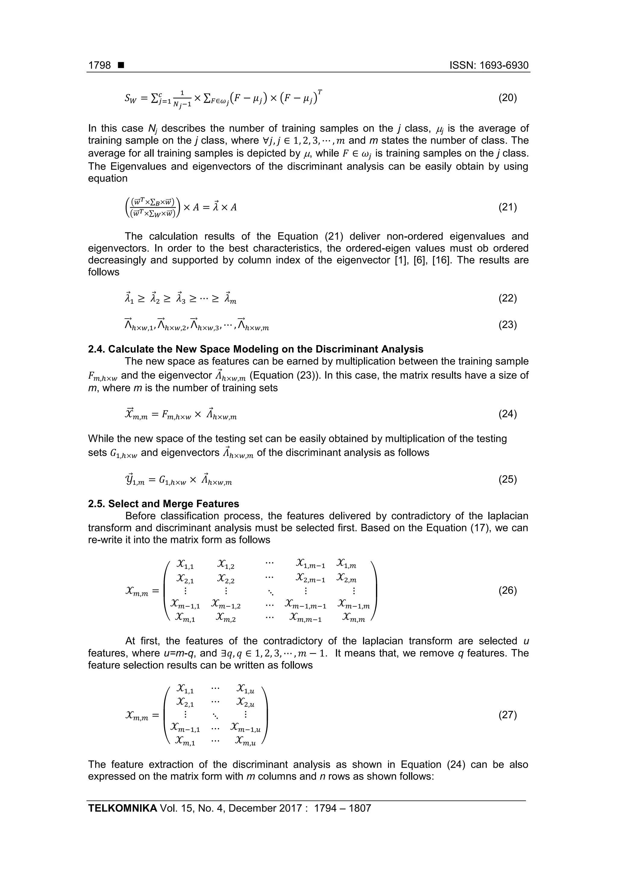  ISSN: 1693-6930
TELKOMNIKA Vol. 15, No. 4, December 2017 : 1794 – 1807
1798
𝑆 𝑊 = ∑
1
𝑁 𝑗−1
× ∑ (𝐹 − 𝜇 𝑗) × (𝐹 − 𝜇 𝑗)
𝑇
𝐹∈𝜔 𝑗
𝑐
𝑗=1 (20)
In this case Nj describes the number of training samples on the j class, j is the average of
training sample on the j class, where ∀𝑗, 𝑗 ∈ 1, 2, 3, ⋯ , 𝑚 and m states the number of class. The
average for all training samples is depicted by , while 𝐹 ∈ 𝜔𝑗 is training samples on the j class.
The Eigenvalues and eigenvectors of the discriminant analysis can be easily obtain by using
equation
(
(𝑤⃗⃗ 𝑇×∑ ×𝑤⃗⃗𝐵 )
(𝑤⃗⃗ 𝑇×∑ ×𝑤⃗⃗𝑊 )
) × 𝐴 = 𝜆 × 𝐴 (21)
The calculation results of the Equation (21) deliver non-ordered eigenvalues and
eigenvectors. In order to the best characteristics, the ordered-eigen values must ob ordered
decreasingly and supported by column index of the eigenvector [1], [6], [16]. The results are
follows
𝜆1 ≥ 𝜆2 ≥ 𝜆3 ≥ ⋯ ≥ 𝜆 𝑚 (22)
Λ⃗⃗ ℎ×𝑤,1, Λ⃗⃗ ℎ×𝑤,2, Λ⃗⃗ ℎ×𝑤,3, ⋯ , Λ⃗⃗ ℎ×𝑤,𝑚 (23)
2.4. Calculate the New Space Modeling on the Discriminant Analysis
The new space as features can be earned by multiplication between the training sample
𝐹 𝑚,ℎ×𝑤 and the eigenvector 𝛬ℎ×𝑤,𝑚 (Equation (23)). In this case, the matrix results have a size of
m, where m is the number of training sets
𝒳⃗⃗ 𝑚,𝑚 = 𝐹 𝑚,ℎ×𝑤 × 𝛬ℎ×𝑤,𝑚 (24)
While the new space of the testing set can be easily obtained by multiplication of the testing
sets 𝐺1,ℎ×𝑤 and eigenvectors 𝛬ℎ×𝑤,𝑚 of the discriminant analysis as follows
𝒴1,𝑚 = 𝐺1,ℎ×𝑤 × 𝛬ℎ×𝑤,𝑚 (25)
2.5. Select and Merge Features
Before classification process, the features delivered by contradictory of the laplacian
transform and discriminant analysis must be selected first. Based on the Equation (17), we can
re-write it into the matrix form as follows
𝒳 𝑚,𝑚 =
(
𝒳1,1 𝒳1,2 ⋯ 𝒳1,𝑚−1 𝒳1,𝑚
𝒳2,1 𝒳2,2 ⋯ 𝒳2,𝑚−1 𝒳2,𝑚
⋮
𝒳 𝑚−1,1
𝒳 𝑚,1
⋮
𝒳 𝑚−1,2
𝒳 𝑚,2
⋱
⋯
⋯
⋮
𝒳 𝑚−1,𝑚−1
𝒳 𝑚,𝑚−1
⋮
𝒳 𝑚−1,𝑚
𝒳 𝑚,𝑚 )
(26)
At first, the features of the contradictory of the laplacian transform are selected u
features, where u=m-q, and ∃𝑞, 𝑞 ∈ 1, 2, 3, ⋯ , 𝑚 − 1. It means that, we remove q features. The
feature selection results can be written as follows
𝒳 𝑚,𝑚 =
(
𝒳1,1 ⋯ 𝒳1,𝑢
𝒳2,1 ⋯ 𝒳2,𝑢
⋮
𝒳 𝑚−1,1
𝒳 𝑚,1
⋱
⋯
⋯
⋮
𝒳 𝑚−1,𝑢
𝒳 𝑚,𝑢 )
(27)
The feature extraction of the discriminant analysis as shown in Equation (24) can be also
expressed on the matrix form with m columns and n rows as shown follows:
 