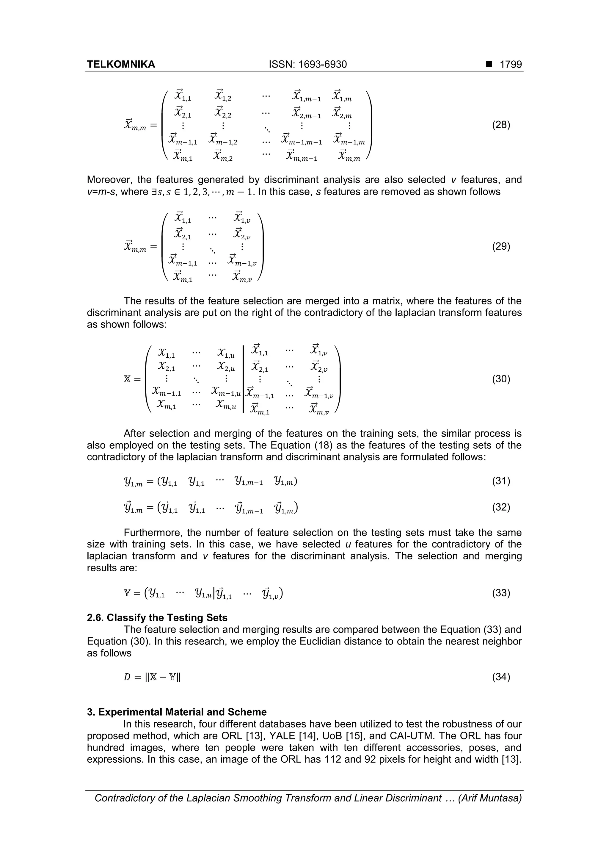 TELKOMNIKA ISSN: 1693-6930 
Contradictory of the Laplacian Smoothing Transform and Linear Discriminant … (Arif Muntasa)
1799
𝒳⃗⃗ 𝑚,𝑚 =
(
𝒳⃗⃗1,1 𝒳⃗⃗1,2 ⋯ 𝒳⃗⃗1,𝑚−1 𝒳⃗⃗1,𝑚
𝒳⃗⃗ 2,1 𝒳⃗⃗ 2,2 ⋯ 𝒳⃗⃗2,𝑚−1 𝒳⃗⃗2,𝑚
⋮
𝒳⃗⃗ 𝑚−1,1
𝒳⃗⃗ 𝑚,1
⋮
𝒳⃗⃗ 𝑚−1,2
𝒳⃗⃗ 𝑚,2
⋱
⋯
⋯
⋮
𝒳⃗⃗ 𝑚−1,𝑚−1
𝒳⃗⃗ 𝑚,𝑚−1
⋮
𝒳⃗⃗ 𝑚−1,𝑚
𝒳⃗⃗ 𝑚,𝑚 )
(28)
Moreover, the features generated by discriminant analysis are also selected v features, and
v=m-s, where ∃𝑠, 𝑠 ∈ 1, 2, 3, ⋯ , 𝑚 − 1. In this case, s features are removed as shown follows
𝒳⃗⃗ 𝑚,𝑚 =
(
𝒳⃗⃗1,1 ⋯ 𝒳⃗⃗1,𝑣
𝒳⃗⃗ 2,1 ⋯ 𝒳⃗⃗2,𝑣
⋮
𝒳⃗⃗ 𝑚−1,1
𝒳⃗⃗ 𝑚,1
⋱
⋯
⋯
⋮
𝒳⃗⃗ 𝑚−1,𝑣
𝒳⃗⃗ 𝑚,𝑣 )
(29)
The results of the feature selection are merged into a matrix, where the features of the
discriminant analysis are put on the right of the contradictory of the laplacian transform features
as shown follows:
𝕏 =
(
𝒳1,1 ⋯ 𝒳1,𝑢
𝒳2,1 ⋯ 𝒳2,𝑢
⋮
𝒳 𝑚−1,1
𝒳 𝑚,1
⋱
⋯
⋯
⋮
𝒳 𝑚−1,𝑢
𝒳 𝑚,𝑢
|
|
𝒳⃗⃗1,1 ⋯ 𝒳⃗⃗1,𝑣
𝒳⃗⃗ 2,1 ⋯ 𝒳⃗⃗2,𝑣
⋮
𝒳⃗⃗ 𝑚−1,1
𝒳⃗⃗ 𝑚,1
⋱
⋯
⋯
⋮
𝒳⃗⃗ 𝑚−1,𝑣
𝒳⃗⃗ 𝑚,𝑣 )
(30)
After selection and merging of the features on the training sets, the similar process is
also employed on the testing sets. The Equation (18) as the features of the testing sets of the
contradictory of the laplacian transform and discriminant analysis are formulated follows:
𝒴1,𝑚 = (𝒴1,1 𝒴1,1 ⋯ 𝒴1,𝑚−1 𝒴1,𝑚) (31)
𝒴1,𝑚 = (𝒴1,1 𝒴1,1 ⋯ 𝒴1,𝑚−1 𝒴1,𝑚) (32)
Furthermore, the number of feature selection on the testing sets must take the same
size with training sets. In this case, we have selected u features for the contradictory of the
laplacian transform and v features for the discriminant analysis. The selection and merging
results are:
𝕐 = ( 𝒴1,1 ⋯ 𝒴1,𝑢| 𝒴1,1 ⋯ 𝒴1,𝑣) (33)
2.6. Classify the Testing Sets
The feature selection and merging results are compared between the Equation (33) and
Equation (30). In this research, we employ the Euclidian distance to obtain the nearest neighbor
as follows
𝐷 = ‖𝕏 − 𝕐‖ (34)
3. Experimental Material and Scheme
In this research, four different databases have been utilized to test the robustness of our
proposed method, which are ORL [13], YALE [14], UoB [15], and CAI-UTM. The ORL has four
hundred images, where ten people were taken with ten different accessories, poses, and
expressions. In this case, an image of the ORL has 112 and 92 pixels for height and width [13].
 