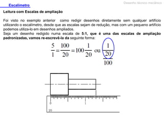 Escalímetro

Desenho técnico mecânico

Leitura com Escalas de ampliação
Foi visto no exemplo anterior como redigir desenhos diretamente sem qualquer artifício
utilizando o escalímetro, desde que as escalas sejam de redução, mas com um pequeno artifício
podemos utiliza-lo em desenhos ampliados.
Seja um desenho redigido numa escala de 5:1, que é uma das escalas de ampliação
padronizadas, vamos re-escrevê-la da seguinte forma:

 