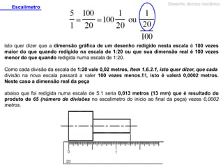 Escalímetro

Desenho técnico mecânico

isto quer dizer que a dimensão gráfica de um desenho redigido nesta escala é 100 vezes
maior do que quando redigido na escala de 1:20 ou que sua dimensão real é 100 vezes
menor do que quando redigida numa escala de 1:20.
Como cada divisão da escala de 1:20 vale 0,02 metros, Item 1.6.2.1, isto quer dizer, que cada
divisão na nova escala passará a valer 100 vezes menos.!!!, isto é valerá 0,0002 metros.
Neste caso a dimensão real da peça
abaixo que foi redigida numa escala de 5:1 seria 0,013 metros (13 mm) que é resultado do
produto de 65 (número de divisões no escalímetro do início ao final da peça) vezes 0,0002
metros.

 