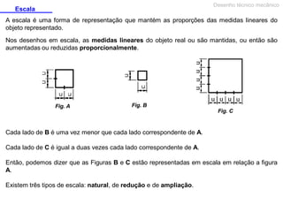 Desenho técnico mecânico

Escala

A escala é uma forma de representação que mantém as proporções das medidas lineares do
objeto representado.
Nos desenhos em escala, as medidas lineares do objeto real ou são mantidas, ou então são
aumentadas ou reduzidas proporcionalmente.

Fig. A

Fig. B
Fig. C

Cada lado de B é uma vez menor que cada lado correspondente de A.
Cada lado de C é igual a duas vezes cada lado correspondente de A.
Então, podemos dizer que as Figuras B e C estão representadas em escala em relação a figura
A.
Existem três tipos de escala: natural, de redução e de ampliação.

 