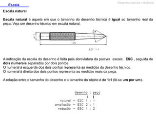 Escala

Desenho técnico mecânico

Escala natural
Escala natural é aquela em que o tamanho do desenho técnico é igual ao tamanho real da
peça. Veja um desenho técnico em escala natural.

A indicação da escala do desenho é feita pela abreviatura da palavra escala: ESC , seguida de
dois numerais separados por dois pontos.
O numeral à esquerda dos dois pontos representa as medidas do desenho técnico.
O numeral à direita dos dois pontos representa as medidas reais da peça.
A relação entre o tamanho do desenho e o tamanho do objeto é de 1:1 (lê-se um por um).

 