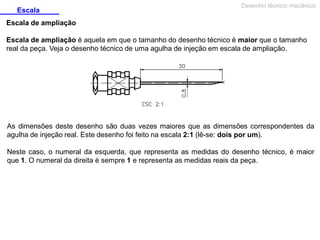 Escala

Desenho técnico mecânico

Escala de ampliação
Escala de ampliação é aquela em que o tamanho do desenho técnico é maior que o tamanho
real da peça. Veja o desenho técnico de uma agulha de injeção em escala de ampliação.

As dimensões deste desenho são duas vezes maiores que as dimensões correspondentes da
agulha de injeção real. Este desenho foi feito na escala 2:1 (lê-se: dois por um).
Neste caso, o numeral da esquerda, que representa as medidas do desenho técnico, é maior
que 1. O numeral da direita é sempre 1 e representa as medidas reais da peça.

 