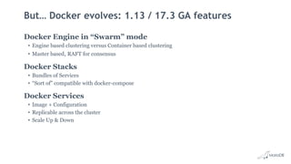 But… Docker evolves: 1.13 / 17.3 GA features
Docker Engine in “Swarm” mode
• Engine based clustering versus Container based clustering
• Master based, RAFT for consensus
Docker Stacks
• Bundles of Services
• “Sort of” compatible with docker-compose
Docker Services
• Image + Configuration
• Replicable across the cluster
• Scale Up & Down
 