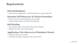 Requirements
Data Redundancy
• Containers are Ephemeral – Need more than one copy of the data
Dynamic Self Discovery & Cluster formation
• Need to start and stop Containers when needed
• Clusters needs to grow and shrink dynamically
Self Healing
• Loss of nodes must not be fatal to the cluster integrity
• Addition of nodes must scale capacity
Application Tier discovery of Database Cluster
• Automatic discovery of nodes
• Automatic routing of requests to the correct nodes
 