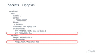 Secrets… Opppsss
services:
web:
build: .
ports:
- "5000:5000"
links:
- mariadb
hostname: dev.myapp.com
environment:
APP_MARIADB_HOST: dev_mariadb_1
APP_PASSWORD: foo
mariadb:
image: mariadb:10.1
environment:
MYSQL_ROOT_PASSWORD: foo
 