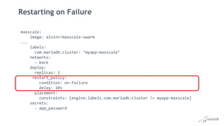 Restarting on Failure
maxscale:
image: alvinr/maxscale-swarm
...
labels:
com.mariadb.cluster: "myapp-maxscale"
networks:
- back
deploy:
replicas: 1
restart_policy:
condition: on-failure
delay: 10s
placement:
constraints: [engine.labels.com.mariadb.cluster != myapp-maxscale]
secrets:
- app_password
 