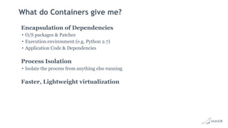 What do Containers give me?
Encapsulation of Dependencies
• O/S packages & Patches
• Execution environment (e.g. Python 2.7)
• Application Code & Dependencies
Process Isolation
• Isolate the process from anything else running
Faster, Lightweight virtualization
 