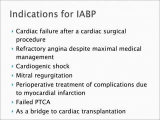 Cardiac failure after a cardiac surgical procedure Refractory angina despite maximal medical management Cardiogenic shock Mitral regurgitation Perioperative treatment of complications due to myocardial infarction Failed PTCA As a bridge to cardiac transplantation 